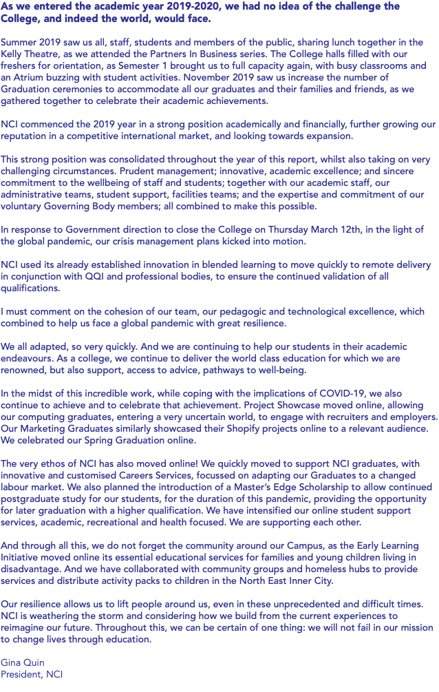 As we entered the academic year 2019-2020, we had no idea of the challenge the College, and indeed the world, would face. Summer 2019 saw us all, staff, students and members of the public, sharing lunch together in the Kelly Theatre, as we attended the Partners In Business series. The College halls filled with our freshers for orientation, as Semester 1 brought us to full capacity again, with busy classrooms and an Atrium buzzing with student activities. November 2019 saw us increase the number of Graduation ceremonies to accommodate all our graduates and their families and friends, as we gathered together to celebrate their academic achievements. NCI commenced the 2019 year in a strong position academically and financially, further growing our reputation in a competitive international market, and looking towards expansion. This strong position was consolidated throughout the year of this report, whilst also taking on very challenging circumstances. Prudent management; innovative, academic excellence; and sincere commitment to the wellbeing of staff and students; together with our academic staff, our administrative teams, student support, facilities teams; and the expertise and commitment of our voluntary Governing Body members; all combined to make this possible. In response to Government direction to close the College on Thursday March 12th, in the light of the global pandemic, our crisis management plans kicked into motion. NCI used its already established innovation in blended learning to move quickly to remote delivery in conjunction with QQI and professional bodies, to ensure the continued validation of all qualifications. I must comment on the cohesion of our team, our pedagogic and technological excellence, which combined to help us face a global pandemic with great resilience. We all adapted, so very quickly. And we are continuing to help our students in their academic endeavours. As a college, we continue to deliver the world class education for which we are renowned, but also support, access to advice, pathways to well-being. In the midst of this incredible work, while coping with the implications of COVID-19, we also continue to achieve and to celebrate that achievement. Project Showcase moved online, allowing our computing graduates, entering a very uncertain world, to engage with recruiters and employers. Our Marketing Graduates similarly showcased their Shopify projects online to a relevant audience. We celebrated our Spring Graduation online. The very ethos of NCI has also moved online! We quickly moved to support NCI graduates, with innovative and customised Careers Services, focussed on adapting our Graduates to a changed labour market. We also planned the introduction of a Master’s Edge Scholarship to allow continued postgraduate study for our students, for the duration of this pandemic, providing the opportunity for later graduation with a higher qualification. We have intensified our online student support services, academic, recreational and health focused. We are supporting each other. And through all this, we do not forget the community around our Campus, as the Early Learning Initiative moved online its essential educational services for families and young children living in disadvantage. And we have collaborated with community groups and homeless hubs to provide services and distribute activity packs to children in the North East Inner City. Our resilience allows us to lift people around us, even in these unprecedented and difficult times. NCI is weathering the storm and considering how we build from the current experiences to reimagine our future. Throughout this, we can be certain of one thing: we will not fail in our mission to change lives through education. Gina Quin President, NCI 