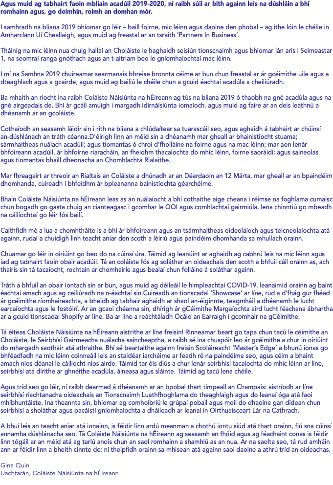 Agus muid ag tabhairt faoin mbliain acadúil 2019-2020, ní raibh súil ar bith againn leis na dúshláin a bhí romhainn agus, go deimhin, roimh an domhan mór. I samhradh na bliana 2019 bhíomar go léir – baill foirne, mic léinn agus daoine den phobal – ag ithe lóin le chéile in Amharclann Uí Cheallaigh, agus muid ag freastal ar an tsraith ‘Partners In Business’. Tháinig na mic léinn nua chuig hallaí an Choláiste le haghaidh seisiún tionscnaimh agus bhíomar lán arís i Seimeastar 1, na seomraí ranga gnóthach agus an t-aitriam beo le gníomhaíochtaí mac léinn. I mí na Samhna 2019 chuireamar searmanais bhreise bronnta céime ar bun chun freastal ar ár gcéimithe uile agus a dteaghlach agus a gcairde, agus muid ag bailiú le chéile chun a gcuid éachtaí acadúla a cheiliúradh. Ba mhaith an riocht ina raibh Coláiste Náisiúnta na hÉireann ag tús na bliana 2019 ó thaobh na gné acadúla agus na gné airgeadais de. Bhí ár gcáil amuigh i margadh idirnáisiúnta iomaíoch, agus muid ag faire ar an deis leathnú a dhéanamh ar an gcoláiste. Cothaíodh an seasamh láidir sin i rith na bliana a chlúdaítear sa tuarascáil seo, agus aghaidh á tabhairt ar chúinsí an-dúshlánach an tráth céanna.D’éirigh linn an méid sin a dhéanamh mar gheall ar bhainistíocht stuama; sármhaitheas nuálach acadúil; agus tiomantas ó chroí d’fholláine na foirne agus na mac léinn; mar aon lenár bhfoireann acadúil, ár bhfoirne riaracháin, an fheidhm thacaíochta do mhic léinn, foirne saoráidí; agus saineolas agus tiomantas bhaill dheonacha an Chomhlachta Rialaithe. Mar fhreagairt ar threoir an Rialtais an Coláiste a dhúnadh ar an Déardaoin an 12 Márta, mar gheall ar an bpaindéim dhomhanda, cuireadh i bhfeidhm ár bpleananna bainistíochta géarchéime. Bhain Coláiste Náisiúnta na hÉireann leas as an nuálaíocht a bhí cothaithe aige cheana i réimse na foghlama cumaisc chun bogadh go gasta chuig an cianteagasc i gcomhar le QQI agus comhlachtaí gairmiúla, lena chinntiú go mbeadh na cáilíochtaí go léir fós bailí. Caithfidh mé a lua a chomhtháite is a bhí ár bhfoireann agus an tsármhaitheas oideolaíoch agus teicneolaíochta atá againn, rudaí a chuidigh linn teacht aniar den scoth a léiriú agus paindéim dhomhanda sa mhullach orainn. Chuamar go léir in oiriúint go beo do na cúinsí úra. Táimid ag leanúint ar aghaidh ag cabhrú leis na mic léinn agus iad ag tabhairt faoin obair acadúil. Tá an coláiste fós ag soláthar an oideachais den scoth a bhfuil cáil orainn as, ach thairis sin tá tacaíocht, rochtain ar chomhairle agus bealaí chun folláine á soláthar againn. Tráth a bhfuil an obair iontach sin ar bun, agus muid ag déileáil le himpleachtaí COVID-19, leanaimid orainn ag baint éachtaí amach agus ag ceiliúradh na n-éachtaí sin.Cuireadh an tionscadal ‘Showcase’ ar líne, rud a d’fhág gur fhéad ár gcéimithe ríomhaireachta, a bheidh ag tabhair aghaidh ar shaol an-éiginnte, teagmháil a dhéanamh le lucht earcaíochta agus le fostóirí. Ar an gcaoi chéanna sin, dhírigh ár gCéimithe Margaíochta aird lucht féachana ábhartha ar a gcuid tionscadal Shopify ar líne. Ba ar líne a reáchtáladh Ócáid an Earraigh i gcomhair na gCéimithe. Tá éiteas Choláiste Náisiúnta na hÉireann aistrithe ar líne freisin! Rinneamar beart go tapa chun tacú le céimithe an Choláiste, le Seirbhísí Gairmeacha nuálacha saincheaptha, a raibh sé ina chuspóir leo ár gcéimithe a chur in oiriúint do mhargadh saothair atá athraithe. Bhí sé beartaithe againn freisin Scoláireacht ‘Master’s Edge’ a bhunú ionas go bhféadfadh na mic léinn coinneáil leis an staidéar iarchéime ar feadh ré na paindéime seo, agus céim a bhaint amach níos déanaí le cáilíocht níos airde. Táimid tar éis dlús a chur lenár seirbhísí tacaíochta do mhic léinn ar líne, seirbhísí atá dírithe ar ghnéithe acadúla, áineasa agus sláinte. Táimid ag tacú lena chéile. Agus tríd seo go léir, ní raibh dearmad á dhéanamh ar an bpobal thart timpeall an Champais: aistríodh ar líne seirbhísí riachtanacha oideachais an Tionscnaimh Luathfhoghlama do theaghlaigh agus do leanaí óga atá faoi mhíbhuntáiste. Ina theannta sin, bhíomar ag comhoibriú le grúpaí pobail agus moil do dhaoine gan dídean chun seirbhísí a sholáthar agus pacáistí gníomhaíochta a dháileadh ar leanaí in Oirthuaisceart Lár na Cathrach. A bhuí leis an teacht aniar atá ionainn, is féidir linn ardú meanman a chothú iontu siúd atá thart orainn, fiú sna cúinsí annamha dúshlánacha seo. Tá Coláiste Náisiúnta na hÉireann ag seasamh an fhóid agus ag féachaint conas is féidir linn tógáil ar an méid atá ag tarlú anois chun an saol romhainn a shamhlú as an nua. Ar na saolta seo, tá rud amháin ann ar féidir linn a bheith cinnte de: ní theipfidh orainn sa mhisean atá againn saol daoine a athrú tríd an oideachas. Gina Quin Uachtarán, Coláiste Náisiúnta na hÉireann 