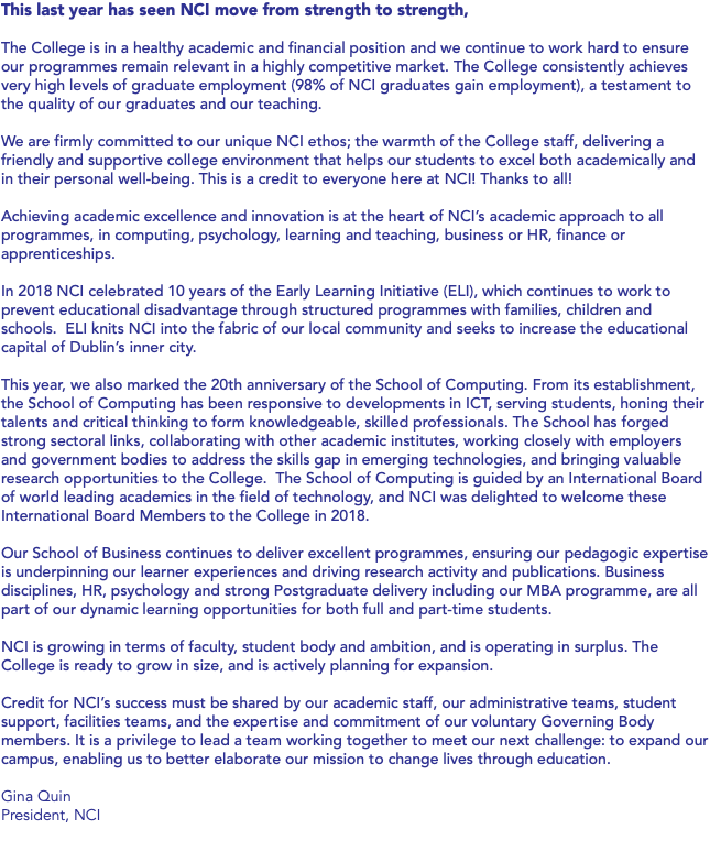This last year has seen NCI move from strength to strength, The College is in a healthy academic and financial position and we continue to work hard to ensure our programmes remain relevant in a highly competitive market. The College consistently achieves very high levels of graduate employment (98% of NCI graduates gain employment), a testament to the quality of our graduates and our teaching. We are firmly committed to our unique NCI ethos; the warmth of the College staff, delivering a friendly and supportive college environment that helps our students to excel both academically and in their personal well-being. This is a credit to everyone here at NCI! Thanks to all! Achieving academic excellence and innovation is at the heart of NCI’s academic approach to all programmes, in computing, psychology, learning and teaching, business or HR, finance or apprenticeships. In 2018 NCI celebrated 10 years of the Early Learning Initiative (ELI), which continues to work to prevent educational disadvantage through structured programmes with families, children and schools. ELI knits NCI into the fabric of our local community and seeks to increase the educational capital of Dublin’s inner city. This year, we also marked the 20th anniversary of the School of Computing. From its establishment, the School of Computing has been responsive to developments in ICT, serving students, honing their talents and critical thinking to form knowledgeable, skilled professionals. The School has forged strong sectoral links, collaborating with other academic institutes, working closely with employers and government bodies to address the skills gap in emerging technologies, and bringing valuable research opportunities to the College. The School of Computing is guided by an International Board of world leading academics in the field of technology, and NCI was delighted to welcome these International Board Members to the College in 2018. Our School of Business continues to deliver excellent programmes, ensuring our pedagogic expertise is underpinning our learner experiences and driving research activity and publications. Business disciplines, HR, psychology and strong Postgraduate delivery including our MBA programme, are all part of our dynamic learning opportunities for both full and part-time students. NCI is growing in terms of faculty, student body and ambition, and is operating in surplus. The College is ready to grow in size, and is actively planning for expansion. Credit for NCI’s success must be shared by our academic staff, our administrative teams, student support, facilities teams, and the expertise and commitment of our voluntary Governing Body members. It is a privilege to lead a team working together to meet our next challenge: to expand our campus, enabling us to better elaborate our mission to change lives through education. Gina Quin President, NCI 