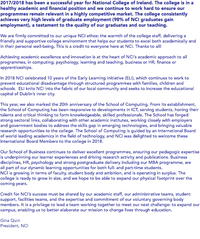 2017/2018 has been a successful year for National College of Ireland. The college is in a healthy academic and financial position and we continue to work hard to ensure our programmes remain relevant in a highly competitive market. The college consistently achieves very high levels of graduate employment (98% of NCI graduates gain employment), a testament to the quality of our graduates and our teaching. We are firmly committed to our unique NCI ethos: the warmth of the college staff, delivering a friendly and supportive college environment that helps our students to excel both academically and in their personal well-being. This is a credit to everyone here at NCI. Thanks to all! Achieving academic excellence and innovation is at the heart of NCI’s academic approach to all programmes, in computing, psychology, learning and teaching, business or HR, finance or apprenticeships. In 2018 NCI celebrated 10 years of the Early Learning Initiative (ELI), which continues to work to prevent educational disadvantage through structured programmes with families, children and schools. ELI knits NCI into the fabric of our local community and seeks to increase the educational capital of Dublin’s inner city. This year, we also marked the 20th anniversary of the School of Computing. From its establishment, the School of Computing has been responsive to developments in ICT, serving students, honing their talents and critical thinking to form knowledgeable, skilled professionals. The School has forged strong sectoral links, collaborating with other academic institutes, working closely with employers and government bodies to address the skills gap in emerging technologies, and bringing valuable research opportunities to the college. The School of Computing is guided by an International Board of world leading academics in the field of technology, and NCI was delighted to welcome these International Board Members to the college in 2018. Our School of Business continues to deliver excellent programmes, ensuring our pedagogic expertise is underpinning our learner experiences and driving research activity and publications. Business disciplines, HR, psychology and strong postgraduate delivery including our MBA programme, are all part of our dynamic learning opportunities for both full- and part-time students. NCI is growing in terms of faculty, student body and ambition, and is operating in surplus. The college is ready to grow in size, and we hope to be able to expand our physical footprint over the coming years. Credit for NCI’s success must be shared by our academic staff, our administrative teams, student support, facilities teams, and the expertise and commitment of our voluntary governing body members. It is a privilege to lead a team working together to meet our next challenge: to expand our campus, enabling us to better elaborate our mission to change lives through education. Gina Quin President, NCI 