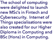 The school of computing were delighted to launch new MSc’s in Fintech and Cybersecurity. Internet of Things specialisations were also created for our Higher Diploma in Computing and BSc (Hons) in Computing.