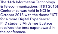 The 14th Information Technology & Telecommunications (IT&T 2015) Conference was held in NCI in October 2015 with the theme "ICT for a more Digital Experience". PhD student, Mr James Eustace received the best paper award in the conference.