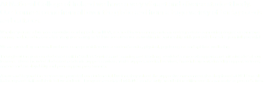 At National College of Ireland we have a very vibrant and diverse student body. Our learners come from all over the globe and from a huge variety of backgrounds and cultures. Whether you are a business executive coming to do an MBA, a school leaver coming on to an undergraduate computing degree or someone coming back to education after many years away at NCI we see ourselves as working in partnership with you to help realise your full potential. We are guided by an overall wellness concept which values a student’s social, physical, psychological and spiritual wellbeing. Throughout the year our dedicated staff in Student Services and Learning and Teaching provided a range of supports and initiatives for all our learners. These included dedicated academic support services, maths support, medical services, financial support, disability support services, careers and employability and peer support programmes. Above and beyond the services we provided our students told us that they valued the supportive environment that they found at NCI from all its faculty and staff and their fellow students. Everyone associated with NCI can be truly proud of the difference this can make to people's lives. 