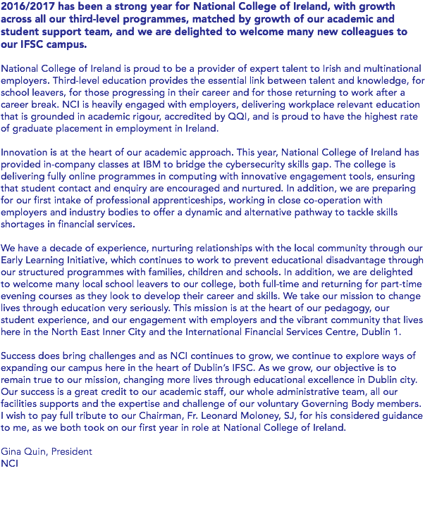 2016/2017 has been a strong year for National College of Ireland, with growth across all our third-level programmes, matched by growth of our academic and student support team, and we are delighted to welcome many new colleagues to our IFSC campus. National College of Ireland is proud to be a provider of expert talent to Irish and multinational employers. Third-level education provides the essential link between talent and knowledge, for school leavers, for those progressing in their career and for those returning to work after a career break. NCI is heavily engaged with employers, delivering workplace relevant education that is grounded in academic rigour, accredited by QQI, and is proud to have the highest rate of graduate placement in employment in Ireland. Innovation is at the heart of our academic approach. This year, National College of Ireland has provided in-company classes at IBM to bridge the cybersecurity skills gap. The college is delivering fully online programmes in computing with innovative engagement tools, ensuring that student contact and enquiry are encouraged and nurtured. In addition, we are preparing for our first intake of professional apprenticeships, working in close co-operation with employers and industry bodies to offer a dynamic and alternative pathway to tackle skills shortages in financial services. We have a decade of experience, nurturing relationships with the local community through our Early Learning Initiative, which continues to work to prevent educational disadvantage through our structured programmes with families, children and schools. In addition, we are delighted to welcome many local school leavers to our college, both full-time and returning for part-time evening courses as they look to develop their career and skills. We take our mission to change lives through education very seriously. This mission is at the heart of our pedagogy, our student experience, and our engagement with employers and the vibrant community that lives here in the North East Inner City and the International Financial Services Centre, Dublin 1. Success does bring challenges and as NCI continues to grow, we continue to explore ways of expanding our campus here in the heart of Dublin’s IFSC. As we grow, our objective is to remain true to our mission, changing more lives through educational excellence in Dublin city. Our success is a great credit to our academic staff, our whole administrative team, all our facilities supports and the expertise and challenge of our voluntary Governing Body members. I wish to pay full tribute to our Chairman, Fr. Leonard Moloney, SJ, for his considered guidance to me, as we both took on our first year in role at National College of Ireland. Gina Quin, President NCI 